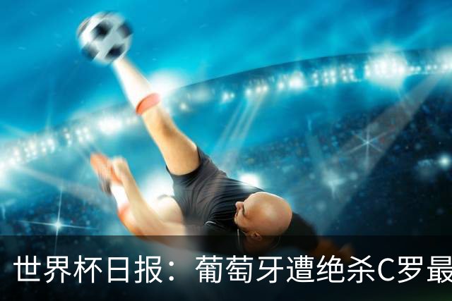 世界杯日报：葡萄牙遭绝杀C罗最后一舞 多国效仿美国上诉红黄牌