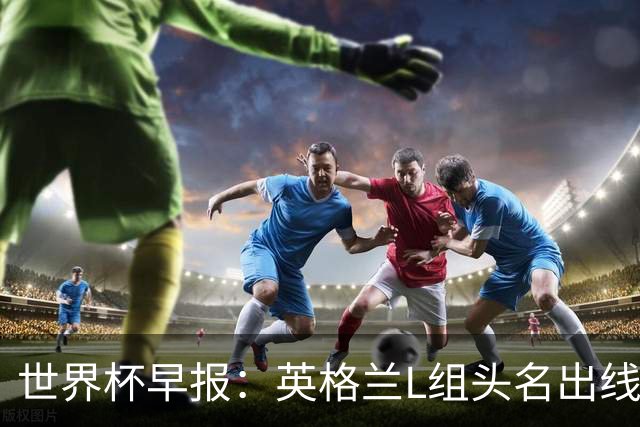 世界杯早报：英格兰L组头名出线，克罗地亚小组第二晋级