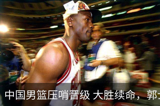 中国男篮压哨晋级 大胜续命，郭士强不会下课 但挑战才刚刚开始！