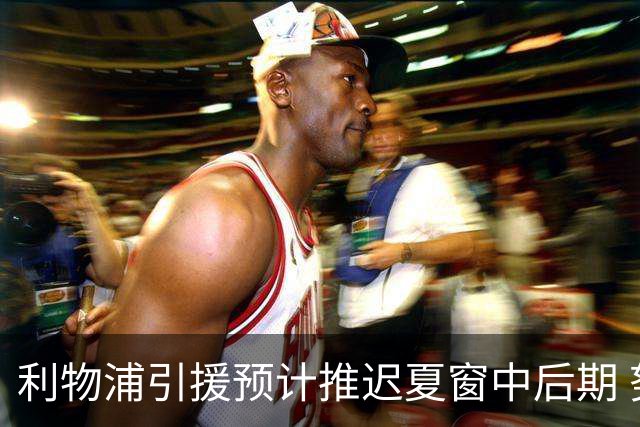 利物浦引援预计推迟夏窗中后期 努涅斯和萨拉赫都不可能回归