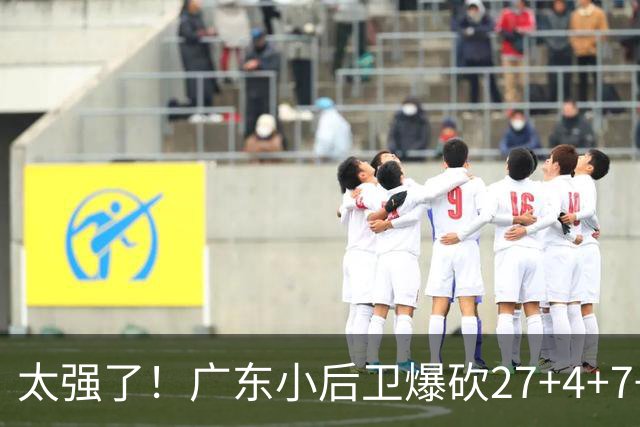 太强了！广东小后卫爆砍27+4+7+4 身高1米76打爆U21联赛 杜锋很吃惊