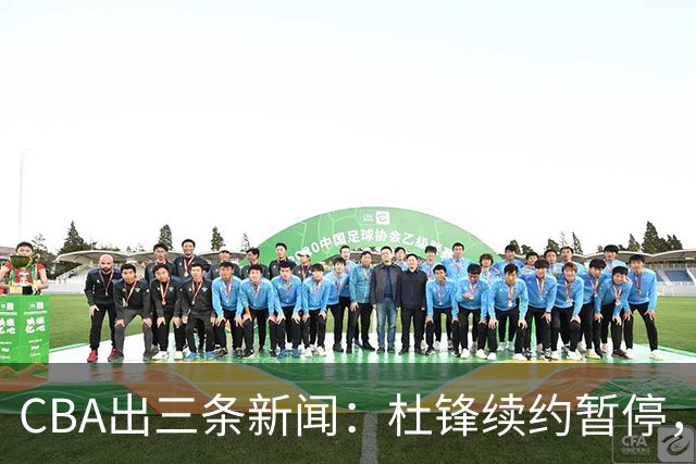 CBA出三条新闻：杜锋续约暂停，胡明轩夜里发声，两位年轻球员入选国青队