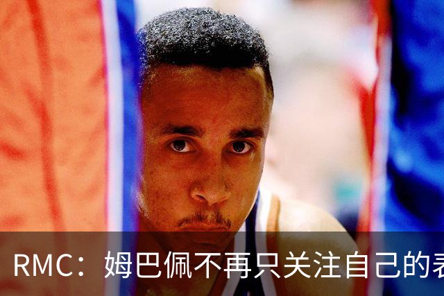 RMC：姆巴佩不再只关注自己的表现，关心队友的同时也会积极回防